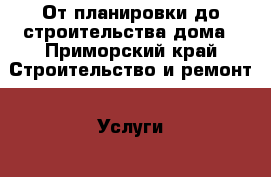 От планировки до строительства дома - Приморский край Строительство и ремонт » Услуги   